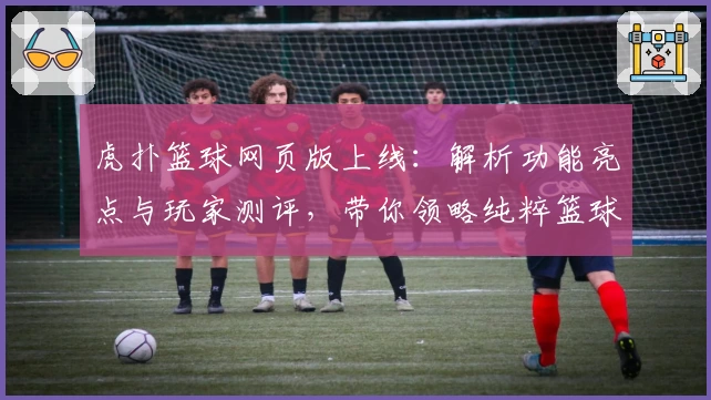 虎扑篮球网页版上线：解析功能亮点与玩家测评，带你领略纯粹篮球社区魅力