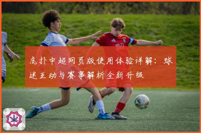 虎扑中超网页版使用体验详解：球迷互动与赛事解析全新升级