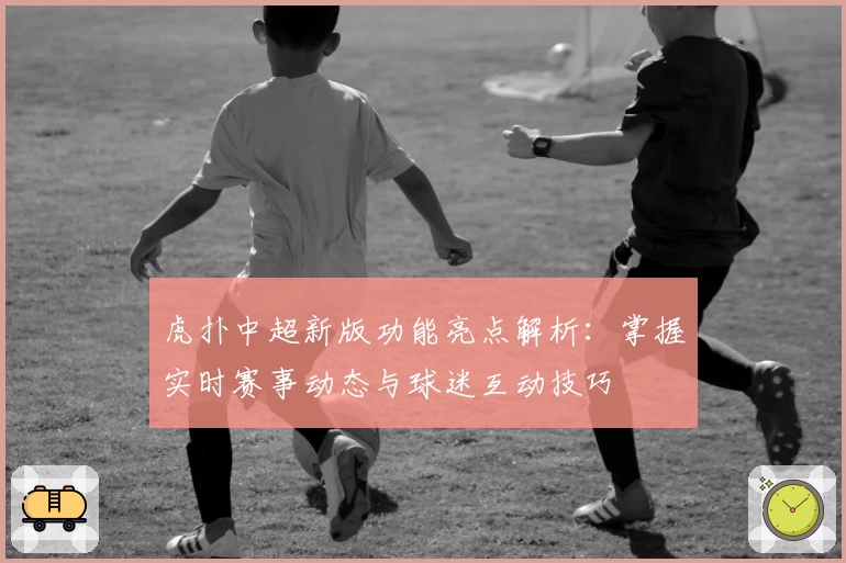 虎扑中超新版功能亮点解析：掌握实时赛事动态与球迷互动技巧