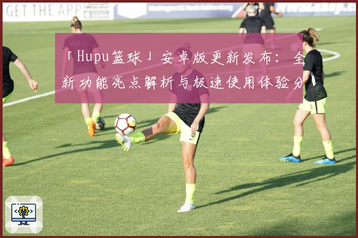「Hupu篮球」安卓版更新发布：全新功能亮点解析与极速使用体验分享