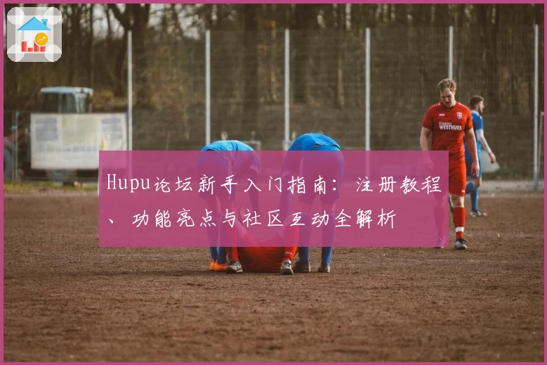 Hupu论坛新手入门指南:注册教程、功能亮点与社区互动全解析