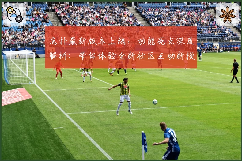 虎扑最新版本上线，功能亮点深度解析：带你体验全新社区互动新模式