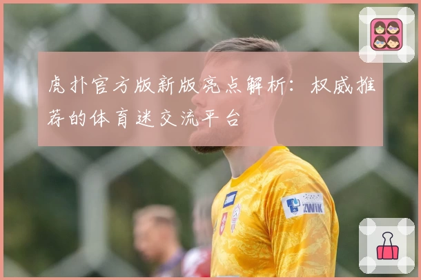 虎扑官方版新版亮点解析：权威推荐的体育迷交流平台