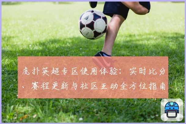 虎扑英超专区使用体验：实时比分、赛程更新与社区互动全方位指南