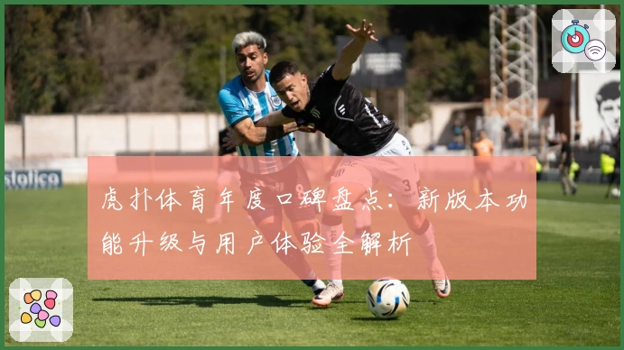 虎扑体育年度口碑盘点：新版本功能升级与用户体验全解析
