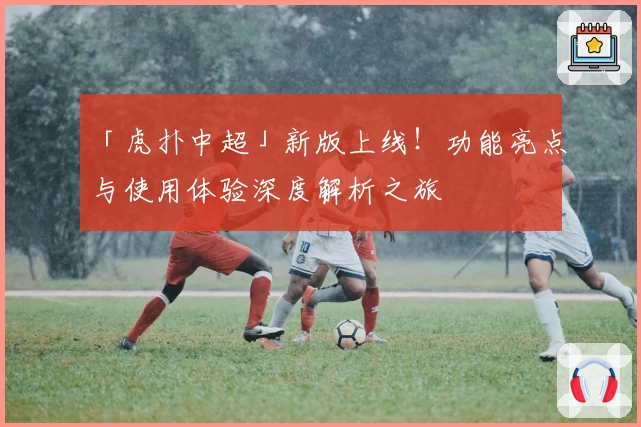 「虎扑中超」新版上线!功能亮点与使用体验深度解析之旅