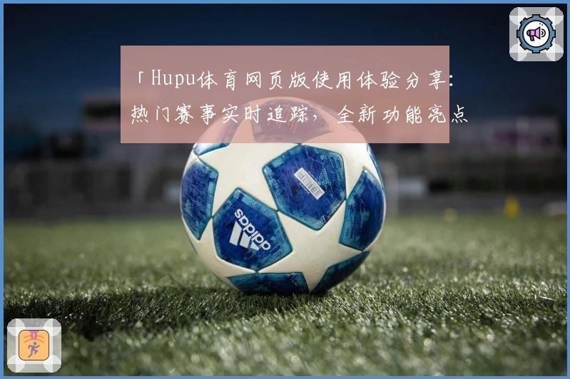 「Hupu体育网页版使用体验分享:热门赛事实时追踪,全新功能亮点深度解析」