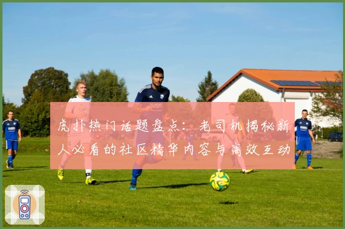 虎扑热门话题盘点：老司机揭秘新人必看的社区精华内容与高效互动技巧