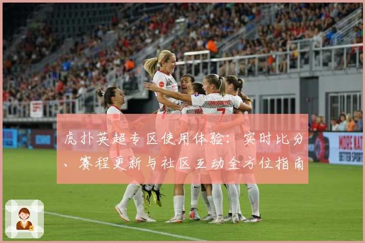 虎扑英超专区使用体验：实时比分、赛程更新与社区互动全方位指南