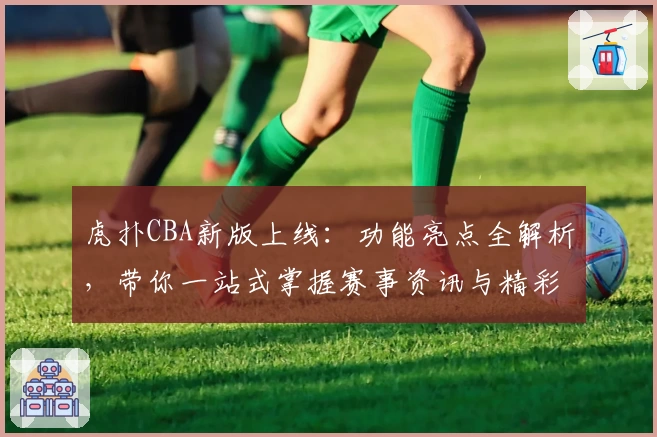 虎扑CBA新版上线：功能亮点全解析，带你一站式掌握赛事资讯与精彩评论