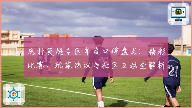 虎扑英超专区年度口碑盘点:精彩比赛、玩家热议与社区互动全解析