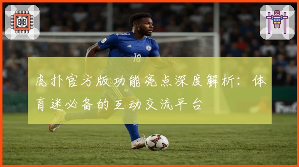 虎扑官方版功能亮点深度解析:体育迷必备的互动交流平台