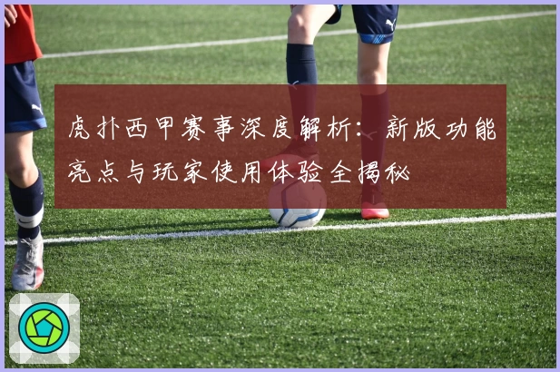 虎扑西甲赛事深度解析：新版功能亮点与玩家使用体验全揭秘