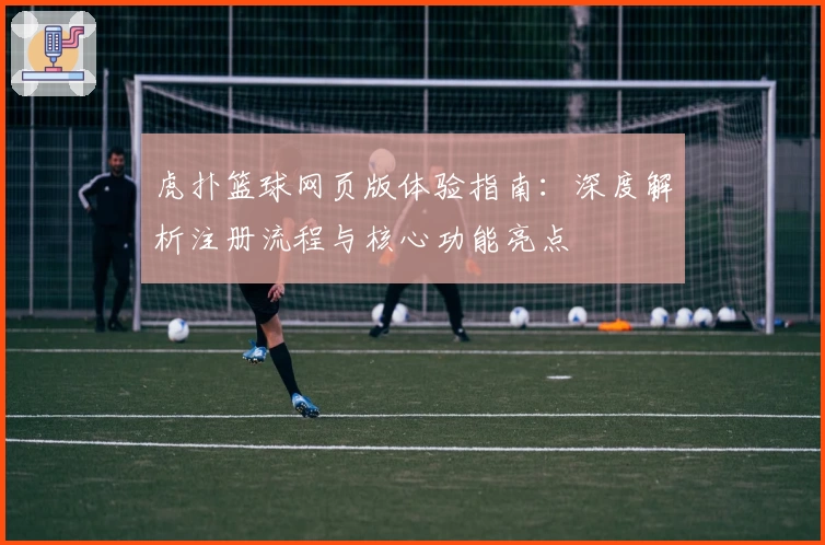 虎扑篮球网页版体验指南：深度解析注册流程与核心功能亮点
