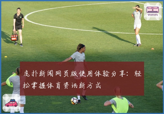 虎扑新闻网页版使用体验分享：轻松掌握体育资讯新方式