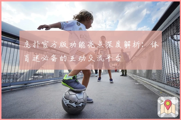 虎扑官方版功能亮点深度解析:体育迷必备的互动交流平台