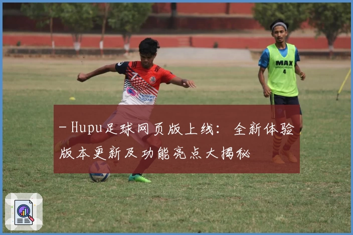 - Hupu足球网页版上线：全新体验版本更新及功能亮点大揭秘