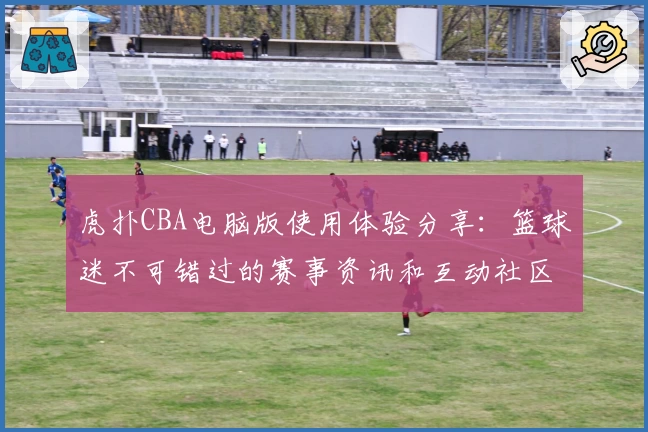 虎扑CBA电脑版使用体验分享：篮球迷不可错过的赛事资讯和互动社区