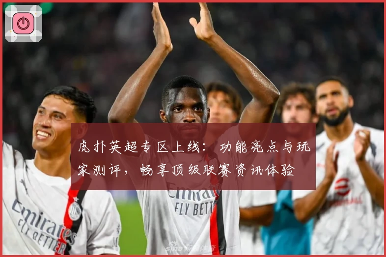虎扑英超专区上线:功能亮点与玩家测评,畅享顶级联赛资讯体验