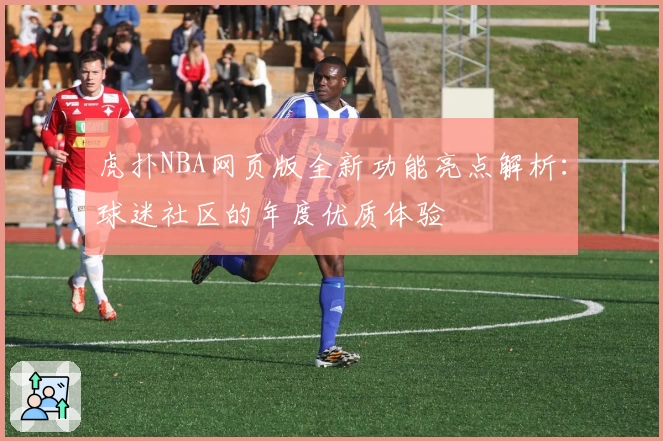 虎扑NBA网页版全新功能亮点解析:球迷社区的年度优质体验