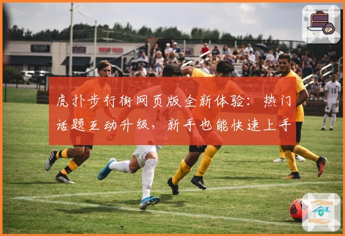 虎扑步行街网页版全新体验：热门话题互动升级，新手也能快速上手指南