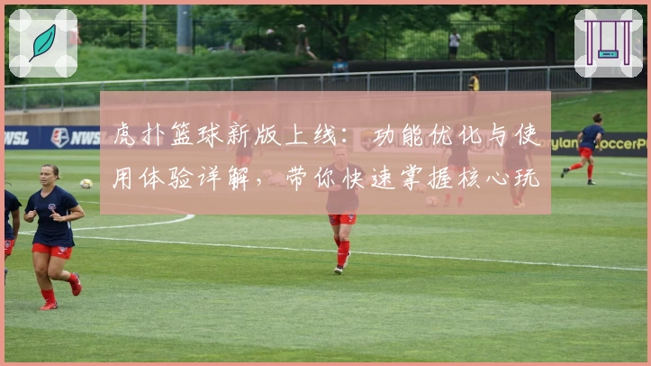 虎扑篮球新版上线：功能优化与使用体验详解，带你快速掌握核心玩法