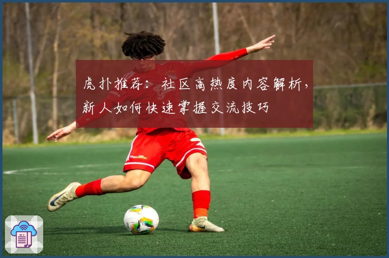 虎扑推荐：社区高热度内容解析，新人如何快速掌握交流技巧
