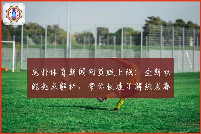 虎扑体育新闻网页版上线：全新功能亮点解析，带你快速了解热点赛事动态