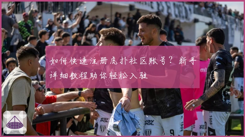 如何快速注册虎扑社区账号？新手详细教程助你轻松入驻