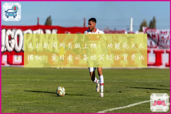 虎扑新闻网页版上线，功能亮点大揭秘：爱好者必备的实时体育资讯平台
