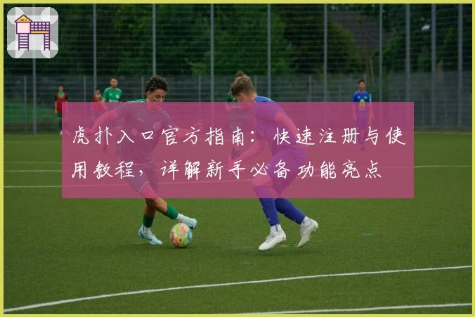 虎扑入口官方指南：快速注册与使用教程，详解新手必备功能亮点