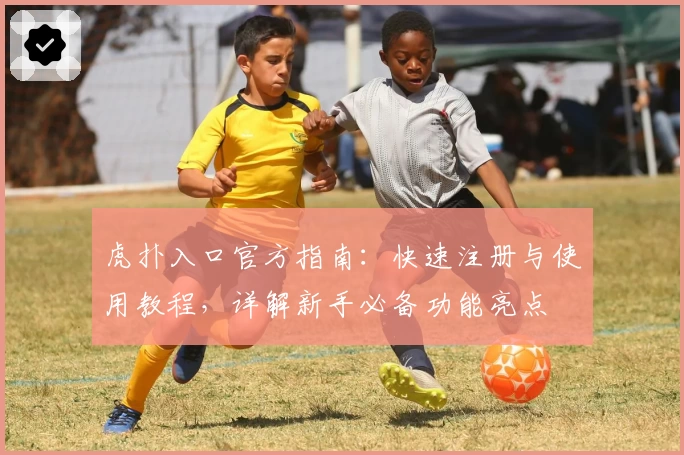 虎扑入口官方指南：快速注册与使用教程，详解新手必备功能亮点