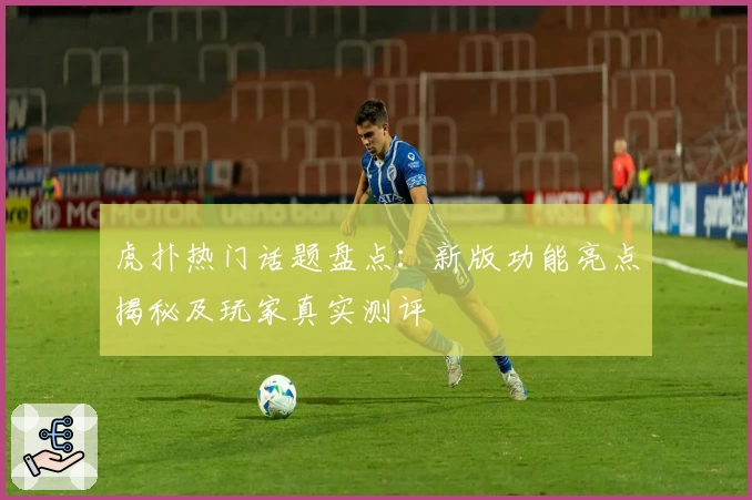 虎扑热门话题盘点：新版功能亮点揭秘及玩家真实测评